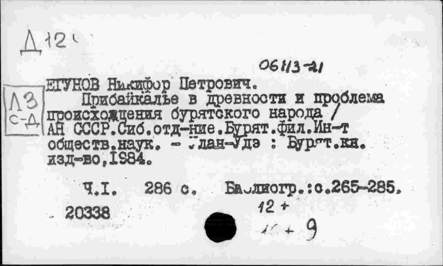 ﻿■
обіїз-лі
ЕГУНОВ Никифор Петрович.
Прибайкалье в древности и проблема _л происхождения бурятского народа / _1_ АН СССР.Сиб.отд-ние.^урят.фил.Ин-т обществ.наук, - Улан-Удэ : ^урт.кн. изд-во,IS84.
Ч.І. 286 о. Биидиогр.:0.265-285» .. 20338